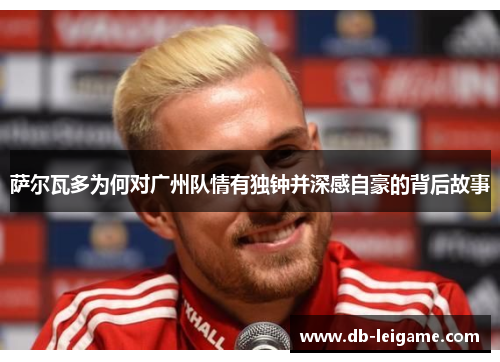 萨尔瓦多为何对广州队情有独钟并深感自豪的背后故事