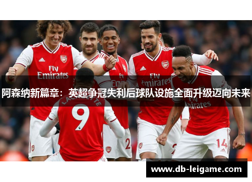 阿森纳新篇章：英超争冠失利后球队设施全面升级迈向未来