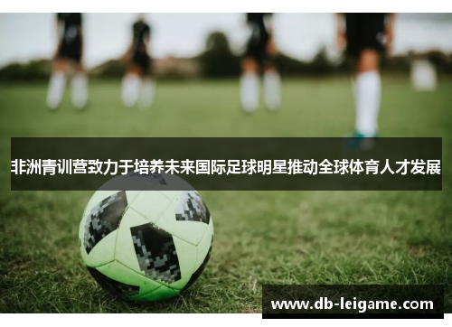 非洲青训营致力于培养未来国际足球明星推动全球体育人才发展