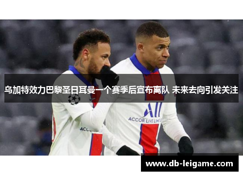 乌加特效力巴黎圣日耳曼一个赛季后宣布离队 未来去向引发关注