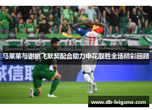 马莱莱与谢鹏飞默契配合助力申花取胜全场精彩回顾